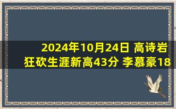 2024年10月24日 高诗岩狂砍生涯新高43分 李慕豪18+5 山东加时力克深圳